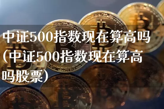 中证500指数现在算高吗(中证500指数现在算高吗股票)_https://www.qgjzrcxxzxpt.com_上期所_第1张