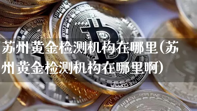 苏州黄金检测机构在哪里(苏州黄金检测机构在哪里啊)_https://www.qgjzrcxxzxpt.com_上期能源_第1张