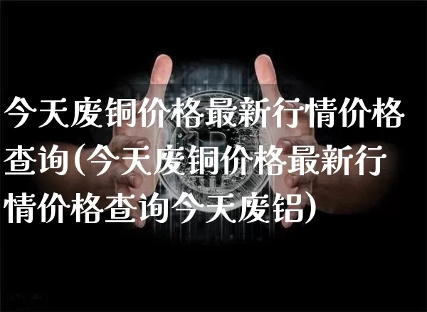 今天废铜价格最新行情价格查询(今天废铜价格最新行情价格查询今天废铝)_https://www.qgjzrcxxzxpt.com_郑商所_第1张
