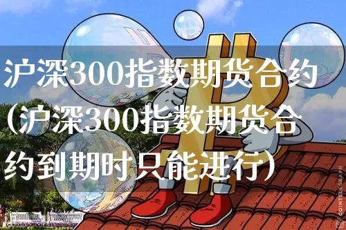 沪深300指数期货合约(沪深300指数期货合约到期时只能进行)_https://www.qgjzrcxxzxpt.com_中金所_第1张