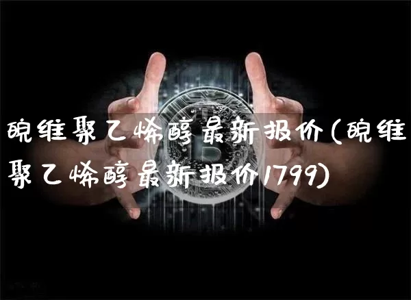 皖维聚乙烯醇最新报价(皖维聚乙烯醇最新报价1799)_https://www.qgjzrcxxzxpt.com_广期所_第1张