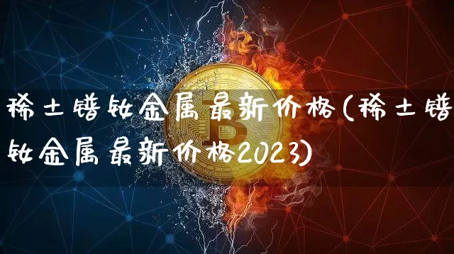 稀土镨钕金属最新价格(稀土镨钕金属最新价格2023)_https://www.qgjzrcxxzxpt.com_上期所_第1张