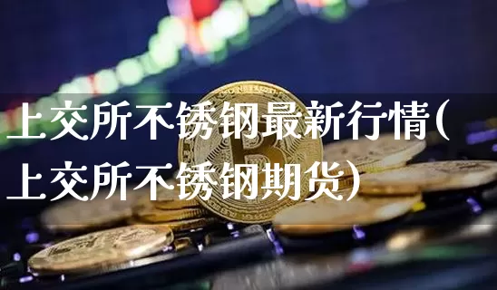 上交所不锈钢最新行情(上交所不锈钢期货)_https://www.qgjzrcxxzxpt.com_广期所_第1张