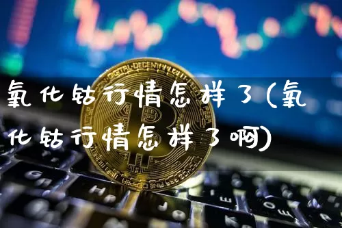 氧化钴行情怎样了(氧化钴行情怎样了啊)_https://www.qgjzrcxxzxpt.com_中金所_第1张
