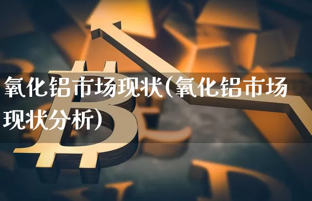 氧化铝市场现状(氧化铝市场现状分析)_https://www.qgjzrcxxzxpt.com_上期能源_第1张