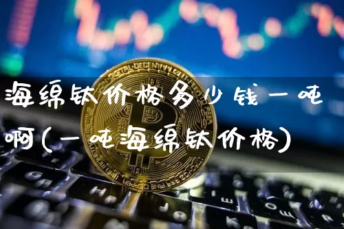 海绵钛价格多少钱一吨啊(一吨海绵钛价格)_https://www.qgjzrcxxzxpt.com_上期能源_第1张