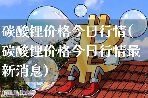 碳酸锂价格今日行情(碳酸锂价格今日行情最新消息)_https://www.qgjzrcxxzxpt.com_广期所_第1张
