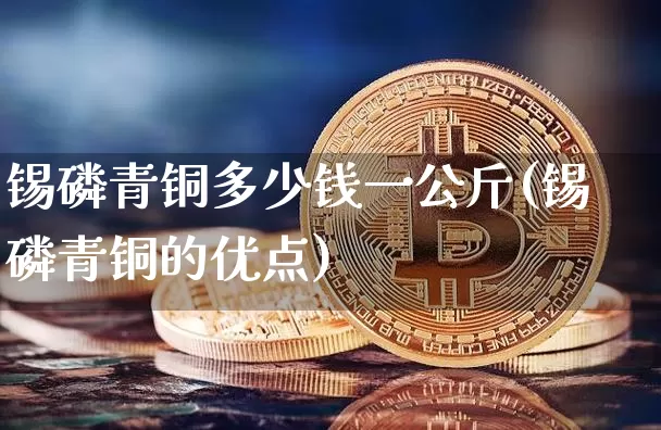 锡磷青铜多少钱一公斤(锡磷青铜的优点)_https://www.qgjzrcxxzxpt.com_广期所_第1张