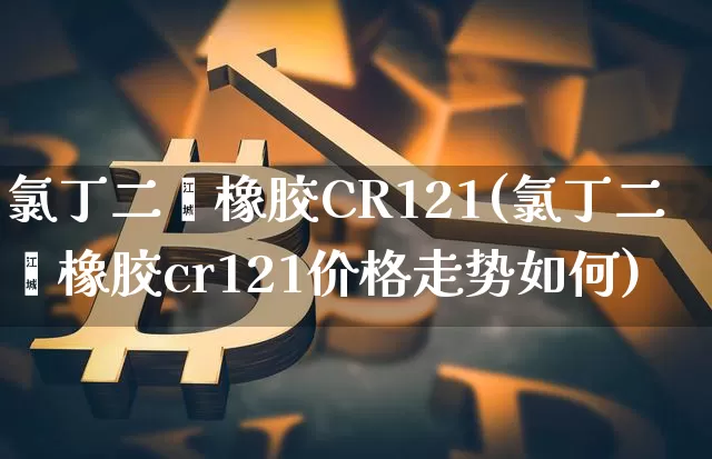 氯丁二烯橡胶CR121(氯丁二烯橡胶cr121价格走势如何)_https://www.qgjzrcxxzxpt.com_上期能源_第1张
