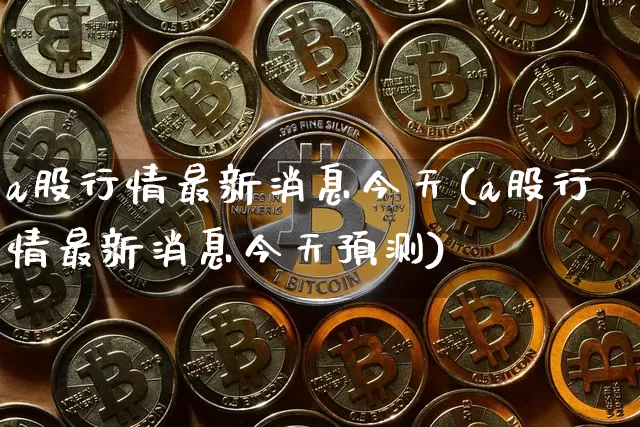 a股行情最新消息今天(a股行情最新消息今天预测)_https://www.qgjzrcxxzxpt.com_上期能源_第1张