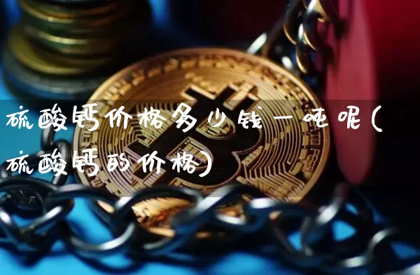 硫酸钙价格多少钱一吨呢(硫酸钙的价格)_https://www.qgjzrcxxzxpt.com_上期能源_第1张