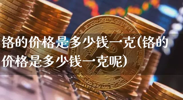 铬的价格是多少钱一克(铬的价格是多少钱一克呢)_https://www.qgjzrcxxzxpt.com_大商所_第1张