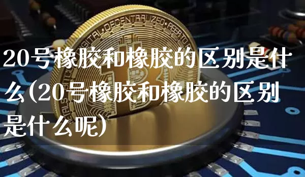 20号橡胶和橡胶的区别是什么(20号橡胶和橡胶的区别是什么呢)_https://www.qgjzrcxxzxpt.com_大商所_第1张