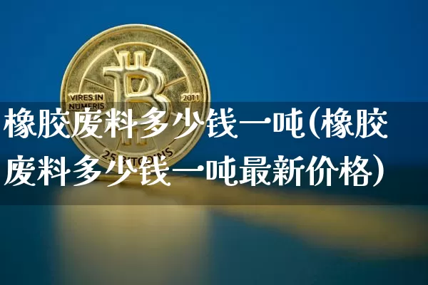 橡胶废料多少钱一吨(橡胶废料多少钱一吨最新价格)_https://www.qgjzrcxxzxpt.com_上期能源_第1张