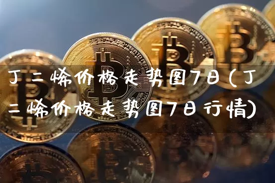 丁二烯价格走势图7日(丁二烯价格走势图7日行情)_https://www.qgjzrcxxzxpt.com_上期能源_第1张