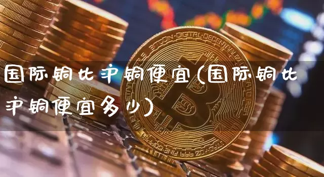 国际铜比沪铜便宜(国际铜比沪铜便宜多少)_https://www.qgjzrcxxzxpt.com_郑商所_第1张