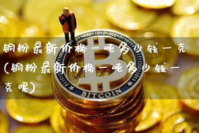 铜粉最新价格一吨多少钱一克(铜粉最新价格一吨多少钱一克呢)_https://www.qgjzrcxxzxpt.com_上期能源_第1张