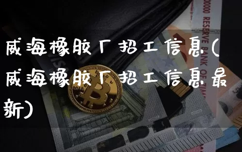 威海橡胶厂招工信息(威海橡胶厂招工信息最新)_https://www.qgjzrcxxzxpt.com_上期能源_第1张