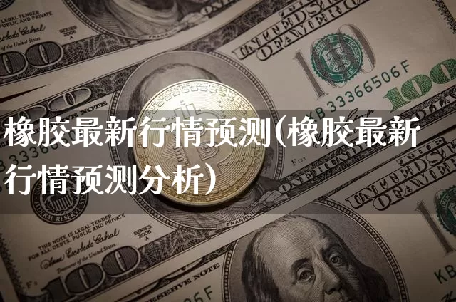 橡胶最新行情预测(橡胶最新行情预测分析)_https://www.qgjzrcxxzxpt.com_广期所_第1张