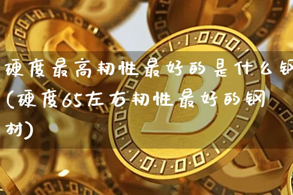 硬度最高韧性最好的是什么钢(硬度65左右韧性最好的钢材)_https://www.qgjzrcxxzxpt.com_郑商所_第1张