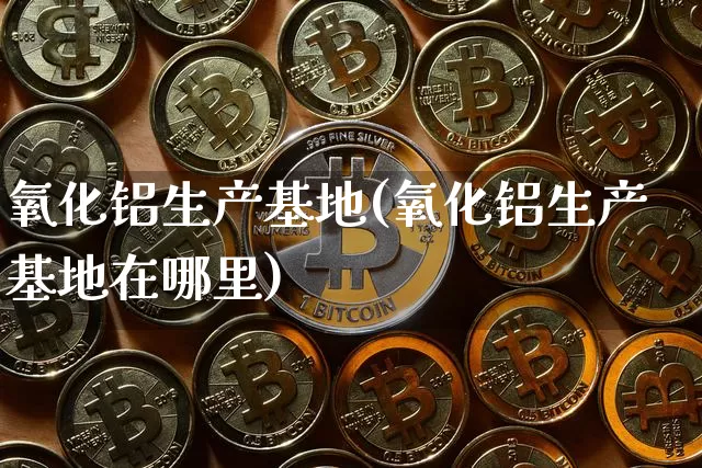 氧化铝生产基地(氧化铝生产基地在哪里)_https://www.qgjzrcxxzxpt.com_上期能源_第1张