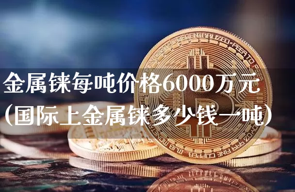 金属铼每吨价格6000万元(国际上金属铼多少钱一吨)_https://www.qgjzrcxxzxpt.com_上期所_第1张