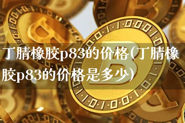 丁腈橡胶p83的价格(丁腈橡胶p83的价格是多少)_https://www.qgjzrcxxzxpt.com_上期能源_第1张