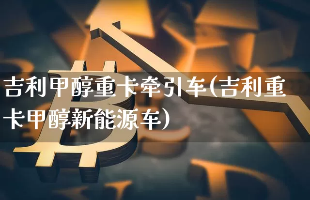 吉利甲醇重卡牵引车(吉利重卡甲醇新能源车)_https://www.qgjzrcxxzxpt.com_广期所_第1张