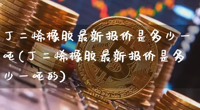 丁二烯橡胶最新报价是多少一吨(丁二烯橡胶最新报价是多少一吨的)_https://www.qgjzrcxxzxpt.com_中金所_第1张