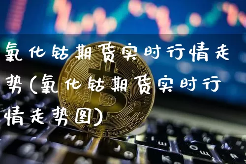 氧化钴期货实时行情走势(氧化钴期货实时行情走势图)_https://www.qgjzrcxxzxpt.com_中金所_第1张