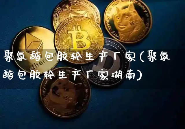 聚氨酯包胶轮生产厂家(聚氨酯包胶轮生产厂家湖南)_https://www.qgjzrcxxzxpt.com_上期能源_第1张