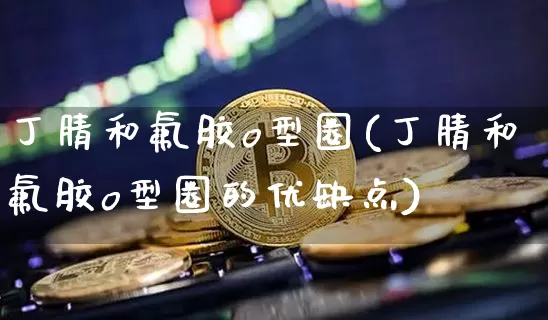 丁腈和氟胶o型圈(丁腈和氟胶o型圈的优缺点)_https://www.qgjzrcxxzxpt.com_上期能源_第1张