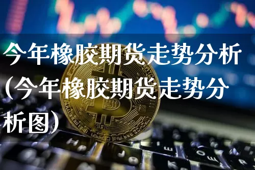 今年橡胶期货走势分析(今年橡胶期货走势分析图)_https://www.qgjzrcxxzxpt.com_上期能源_第1张