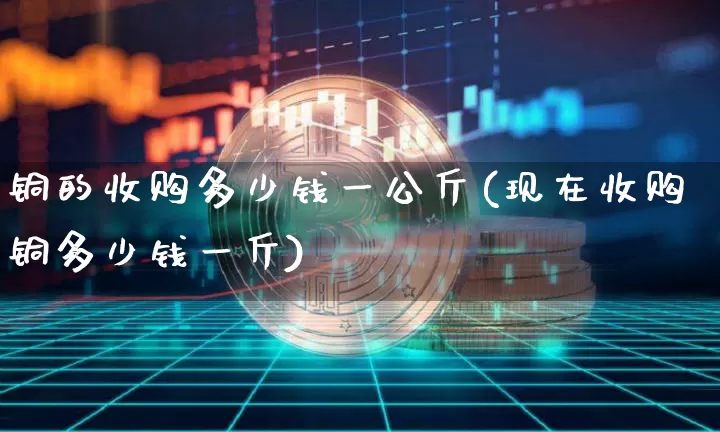 铜的收购多少钱一公斤(现在收购铜多少钱一斤)_https://www.qgjzrcxxzxpt.com_上期能源_第1张