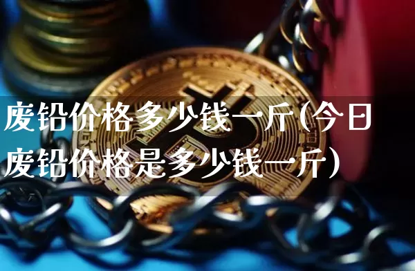 废铅价格多少钱一斤(今日废铅价格是多少钱一斤)_https://www.qgjzrcxxzxpt.com_上期能源_第1张