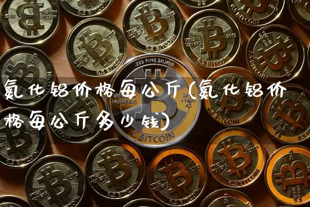 氮化铝价格每公斤(氮化铝价格每公斤多少钱)_https://www.qgjzrcxxzxpt.com_上期能源_第1张