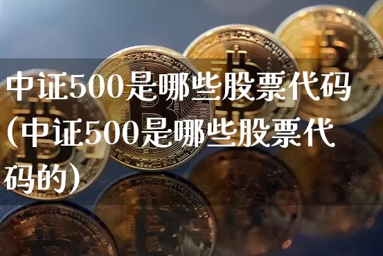 中证500是哪些股票代码(中证500是哪些股票代码的)_https://www.qgjzrcxxzxpt.com_上期所_第1张