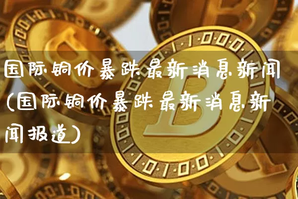 国际铜价暴跌最新消息新闻(国际铜价暴跌最新消息新闻报道)_https://www.qgjzrcxxzxpt.com_大商所_第1张