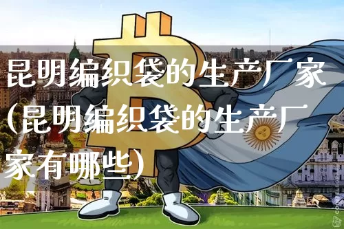昆明编织袋的生产厂家(昆明编织袋的生产厂家有哪些)_https://www.qgjzrcxxzxpt.com_大商所_第1张