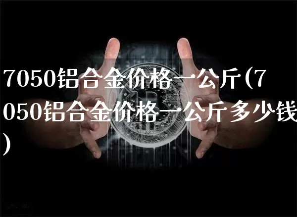 7050铝合金价格一公斤(7050铝合金价格一公斤多少钱)_https://www.qgjzrcxxzxpt.com_上期能源_第1张