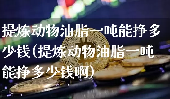 提炼动物油脂一吨能挣多少钱(提炼动物油脂一吨能挣多少钱啊)_https://www.qgjzrcxxzxpt.com_上期所_第1张