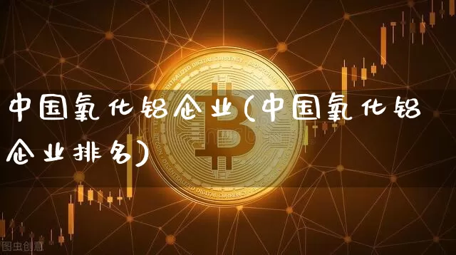 中国氧化铝企业(中国氧化铝企业排名)_https://www.qgjzrcxxzxpt.com_上期能源_第1张