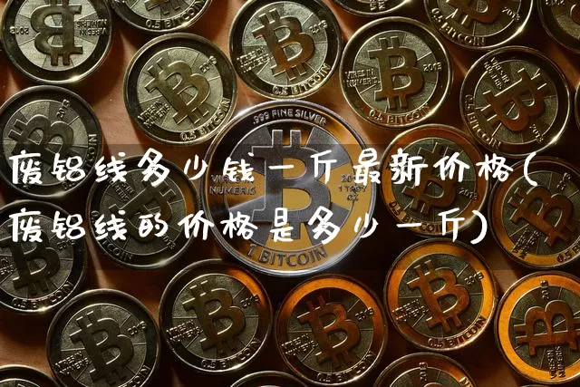 废铝线多少钱一斤最新价格(废铝线的价格是多少一斤)_https://www.qgjzrcxxzxpt.com_中金所_第1张
