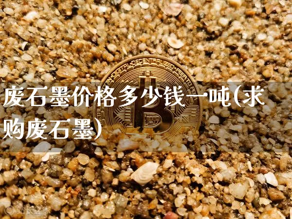 废石墨价格多少钱一吨(求购废石墨)_https://www.qgjzrcxxzxpt.com_大商所_第1张