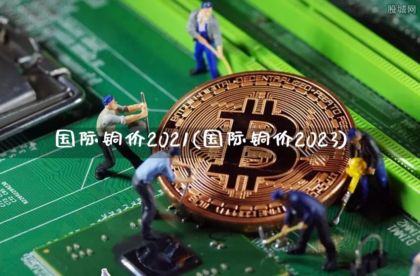 国际铜价2021(国际铜价2023)_https://www.qgjzrcxxzxpt.com_郑商所_第1张