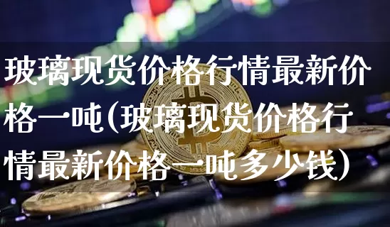 玻璃现货价格行情最新价格一吨(玻璃现货价格行情最新价格一吨多少钱)_https://www.qgjzrcxxzxpt.com_中金所_第1张