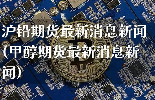 沪铅期货最新消息新闻(甲醇期货最新消息新闻)_https://www.qgjzrcxxzxpt.com_上期能源_第1张