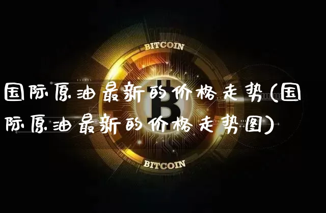 国际原油最新的价格走势(国际原油最新的价格走势图)_https://www.qgjzrcxxzxpt.com_广期所_第1张