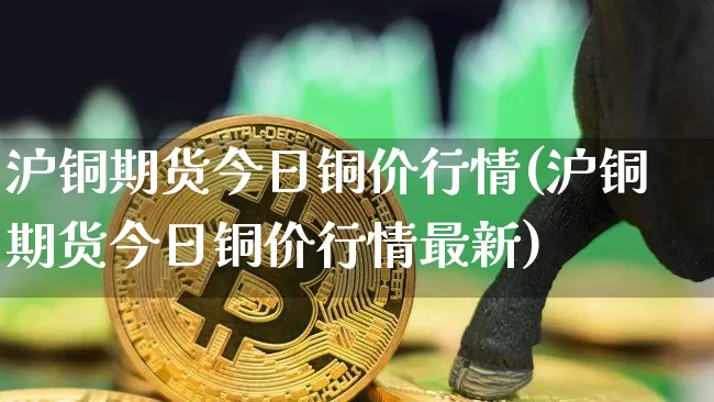 沪铜期货今日铜价行情(沪铜期货今日铜价行情最新)_https://www.qgjzrcxxzxpt.com_郑商所_第1张