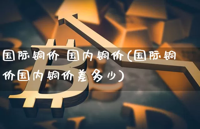 国际铜价 国内铜价(国际铜价国内铜价差多少)_https://www.qgjzrcxxzxpt.com_大商所_第1张